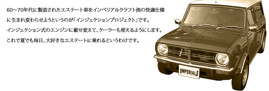 60～70年代に製造されたエステート車をインペリアルクラフト流の快適仕様に生まれ変わらせようというのが「インジェクションプロジェクト」です。インジェクション式のエンジンに載せ変えてクーラーも使えるようにします。これで夏でも毎日、大好きなエステートに乗れるというわけです。