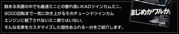 数ある系譜の中でも最速ミニとの誉れ高いKADツインカムミニ。9000回転まで一気に吹き上がるそのチューンドツインカムエンジンに魅了されないミニ乗りはいない。そんな名車をカスタマイズした個性あふれる一台をご紹介します。