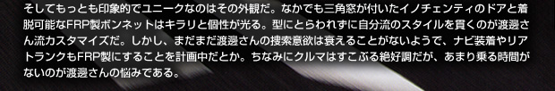 そしてもっとも印象的でユニークなのはその外観だ。なかでも三角窓が付いたイノチェンティのドアと着脱可能なFRP製ボンネットはキラリと個性が光る。型にとらわれずに自分流のスタイルを貫くのが渡邊さん流カスタマイズだ。しかし、まだまだ渡邊さんの捜索意欲は衰えることがないようで、ナビ装着やリアトランクもFRP製にすることを計画中だとか。ちなみにクルマはすこぶる絶好調だが、あまり乗る時間がないのが渡邊さんの悩みである。