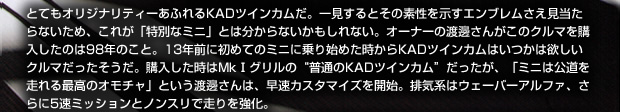 とてもオリジナリティーあふれるKADツインカムだ。一見するとその素性を示すエンブレムさえ見当たらないため、これが特別なミニとは分からないかもしれない。オーナーの渡邊さんがこのクルマを購入したのは98年のこと。13年前に初めてのミニに乗り始めた時からKADツインカムはいつかは欲しいクルマだったそうだ。購入した時はMkⅠグリルの