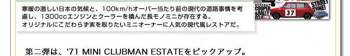 寒暖の激しい日本の気候と、100km/hオーバー当たり前の現代の道路事情を考慮し、1300ccエンジンとクーラーを積んだ長モノミニが存在する。オリジナルにこだわらず実を取りたいミニオーナーに人気の現代風レストアだ。第二弾は、71年 MINI CLUBMAN ESTATE(71年 クラブマンエステート)をピックアップ