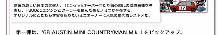 寒暖の激しい日本の気候と、100km/hオーバー当たり前の現代の道路事情を考慮し、1300ccエンジンとクーラーを積んだ長モノミニが存在する。オリジナルにこだわらず実を取りたいミニオーナーに人気の現代風レストアだ。第一弾は、68年　AUSTIN　MINI　COUNTRYMAN　MkⅠ