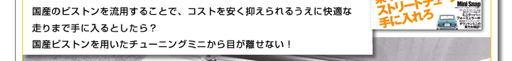 国産のピストンを流用することで、コストを安く抑えられるうえに快適な走りまで手に入るとしたら？国産ピストンを用いたチューニングミニから目がj離せない！